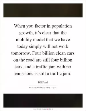 When you factor in population growth, it’s clear that the mobility model that we have today simply will not work tomorrow. Four billion clean cars on the road are still four billion cars, and a traffic jam with no emissions is still a traffic jam Picture Quote #1