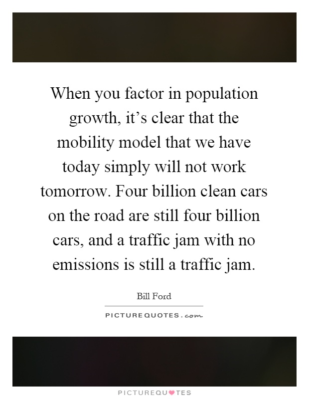 When you factor in population growth, it's clear that the mobility model that we have today simply will not work tomorrow. Four billion clean cars on the road are still four billion cars, and a traffic jam with no emissions is still a traffic jam Picture Quote #1