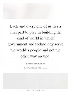 Each and every one of us has a vital part to play in building the kind of world in which government and technology serve the world’s people and not the other way around Picture Quote #1