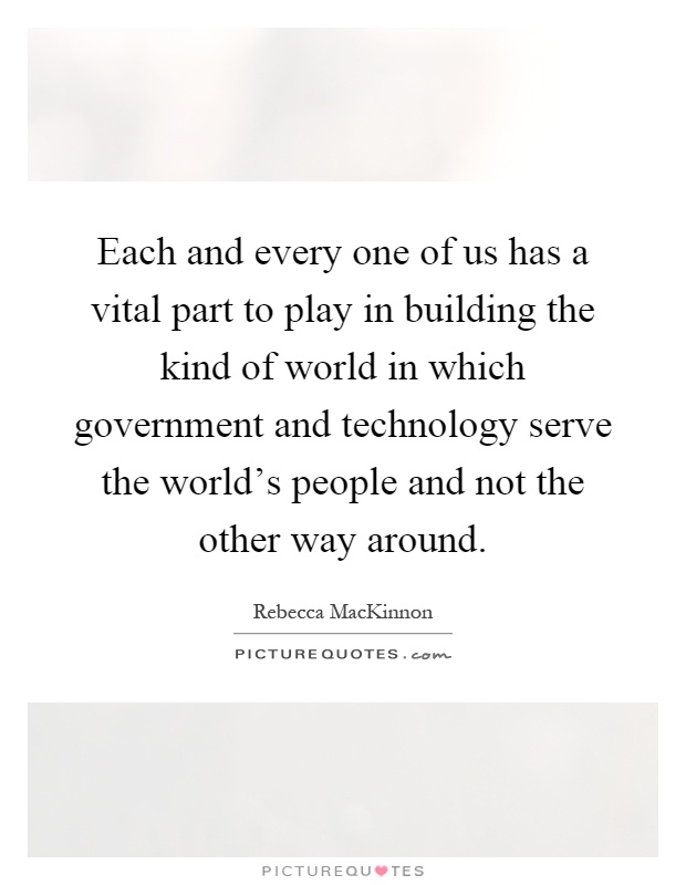 Each and every one of us has a vital part to play in building the kind of world in which government and technology serve the world's people and not the other way around Picture Quote #1
