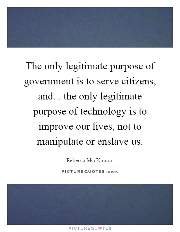 The only legitimate purpose of government is to serve citizens, and... the only legitimate purpose of technology is to improve our lives, not to manipulate or enslave us Picture Quote #1