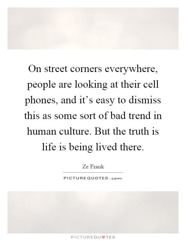 On street corners everywhere, people are looking at their cell phones, and it's easy to dismiss this as some sort of bad trend in human culture. But the truth is life is being lived there Picture Quote #1