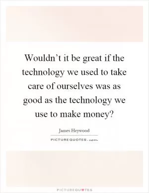 Wouldn’t it be great if the technology we used to take care of ourselves was as good as the technology we use to make money? Picture Quote #1