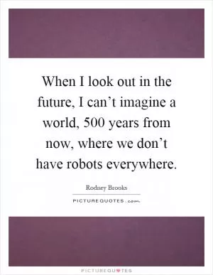 When I look out in the future, I can’t imagine a world, 500 years from now, where we don’t have robots everywhere Picture Quote #1