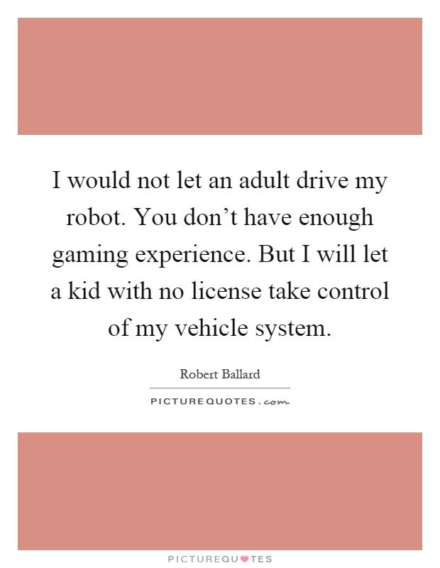 I would not let an adult drive my robot. You don't have enough gaming experience. But I will let a kid with no license take control of my vehicle system Picture Quote #1