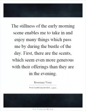The stillness of the early morning scene enables me to take in and enjoy many things which pass me by during the bustle of the day. First, there are the scents, which seem even more generous with their offerings than they are in the evening Picture Quote #1