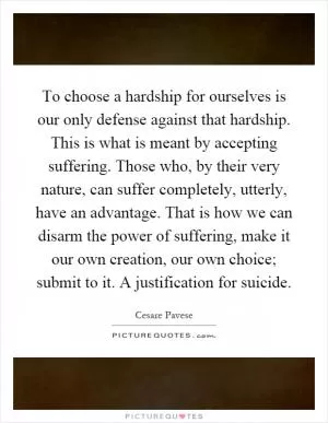 To choose a hardship for ourselves is our only defense against that hardship. This is what is meant by accepting suffering. Those who, by their very nature, can suffer completely, utterly, have an advantage. That is how we can disarm the power of suffering, make it our own creation, our own choice; submit to it. A justification for suicide Picture Quote #1