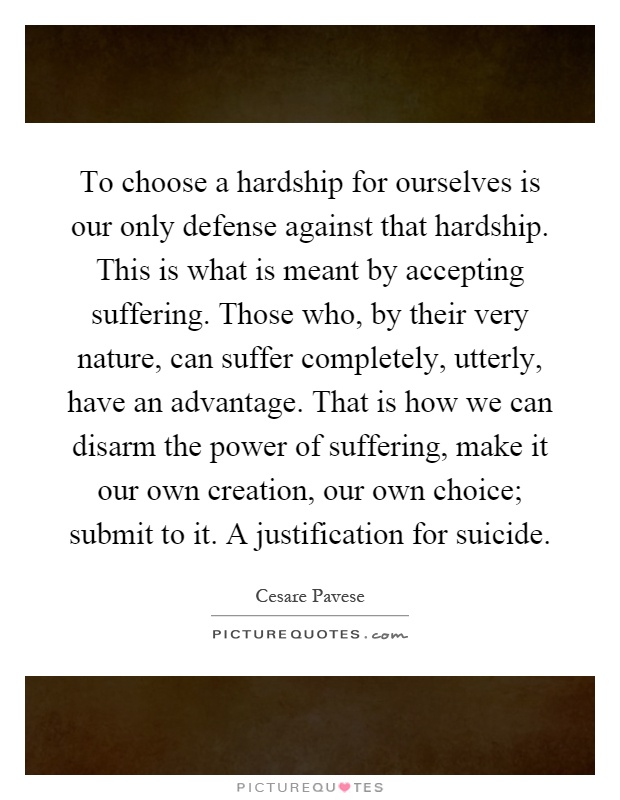 To choose a hardship for ourselves is our only defense against that hardship. This is what is meant by accepting suffering. Those who, by their very nature, can suffer completely, utterly, have an advantage. That is how we can disarm the power of suffering, make it our own creation, our own choice; submit to it. A justification for suicide Picture Quote #1