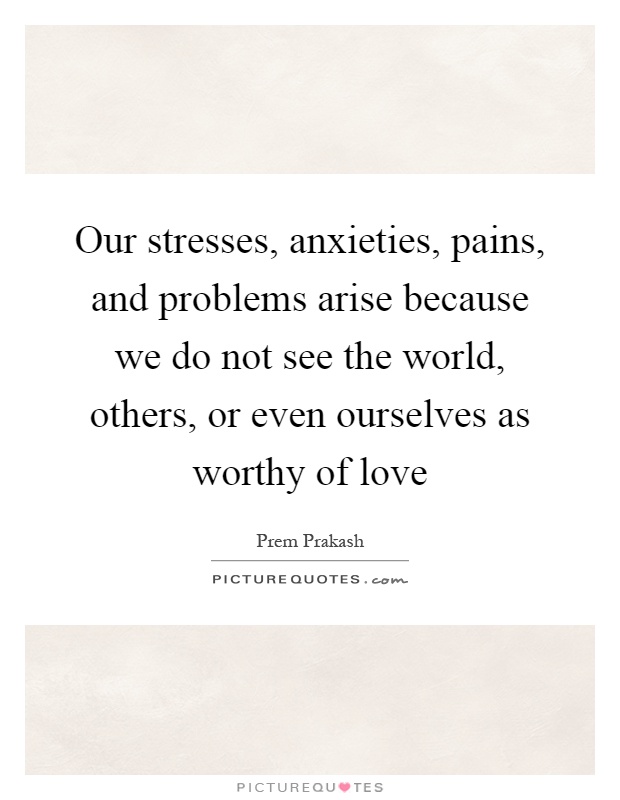 Our stresses, anxieties, pains, and problems arise because we do not see the world, others, or even ourselves as worthy of love Picture Quote #1