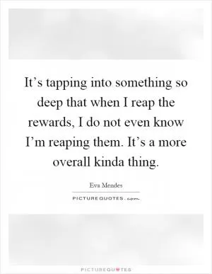 It’s tapping into something so deep that when I reap the rewards, I do not even know I’m reaping them. It’s a more overall kinda thing Picture Quote #1