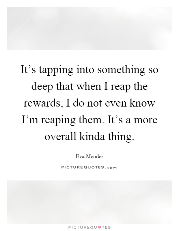 It's tapping into something so deep that when I reap the rewards, I do not even know I'm reaping them. It's a more overall kinda thing Picture Quote #1