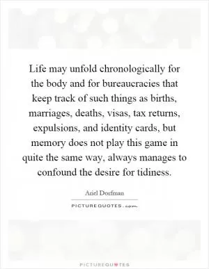 Life may unfold chronologically for the body and for bureaucracies that keep track of such things as births, marriages, deaths, visas, tax returns, expulsions, and identity cards, but memory does not play this game in quite the same way, always manages to confound the desire for tidiness Picture Quote #1