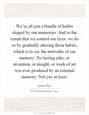 We’re all just a bundle of habits shaped by our memories. And to the extent that we control our lives, we do so by gradually altering those habits, which is to say the networks of our memory. No lasting joke, or invention, or insight, or work of art was ever produced by an external memory. Not yet, at least Picture Quote #1