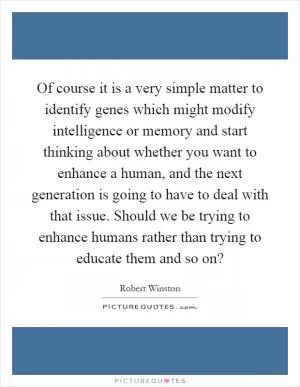 Of course it is a very simple matter to identify genes which might modify intelligence or memory and start thinking about whether you want to enhance a human, and the next generation is going to have to deal with that issue. Should we be trying to enhance humans rather than trying to educate them and so on? Picture Quote #1