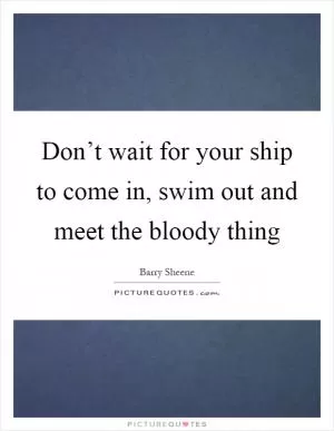 Don’t wait for your ship to come in, swim out and meet the bloody thing Picture Quote #1