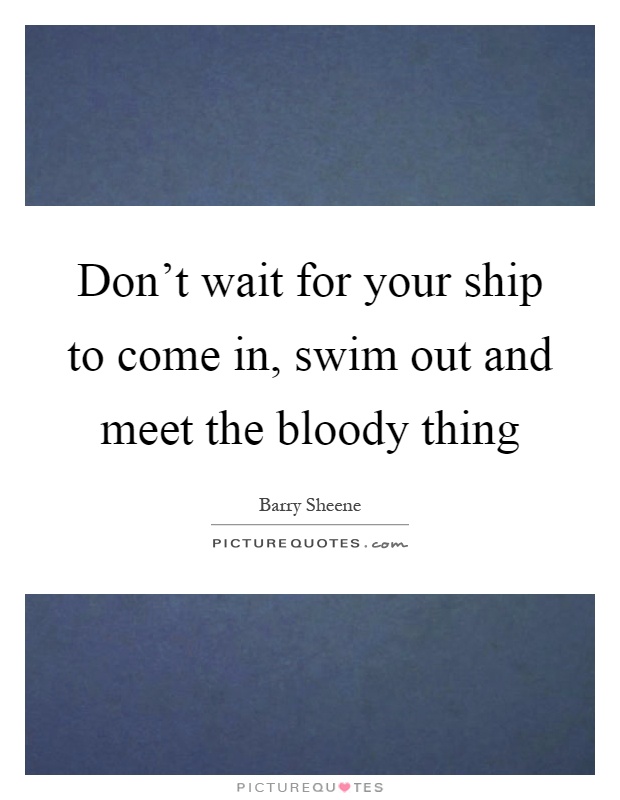 Don't wait for your ship to come in, swim out and meet the bloody thing Picture Quote #1