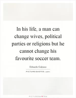 In his life, a man can change wives, political parties or religions but he cannot change his favourite soccer team Picture Quote #1