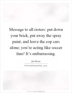 Message to all rioters: put down your brick, put away the spray paint, and leave the cop cars alone; you’re acting like soccer fans! It’s embarrassing Picture Quote #1