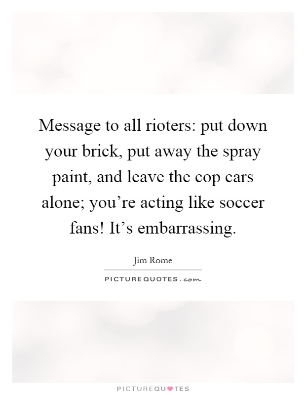 Message to all rioters: put down your brick, put away the spray paint, and leave the cop cars alone; you're acting like soccer fans! It's embarrassing Picture Quote #1