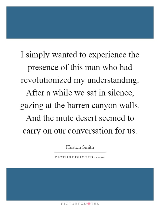 I simply wanted to experience the presence of this man who had revolutionized my understanding. After a while we sat in silence, gazing at the barren canyon walls. And the mute desert seemed to carry on our conversation for us Picture Quote #1