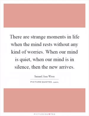 There are strange moments in life when the mind rests without any kind of worries. When our mind is quiet, when our mind is in silence, then the new arrives Picture Quote #1