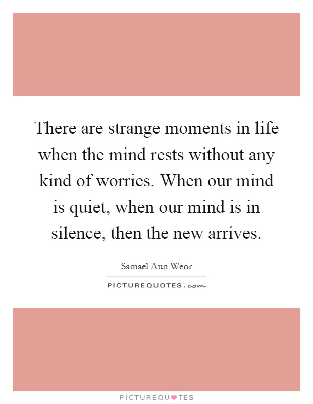 There are strange moments in life when the mind rests without any kind of worries. When our mind is quiet, when our mind is in silence, then the new arrives Picture Quote #1