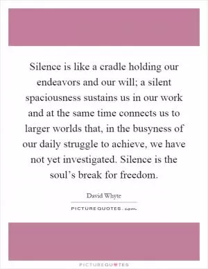 Silence is like a cradle holding our endeavors and our will; a silent spaciousness sustains us in our work and at the same time connects us to larger worlds that, in the busyness of our daily struggle to achieve, we have not yet investigated. Silence is the soul’s break for freedom Picture Quote #1