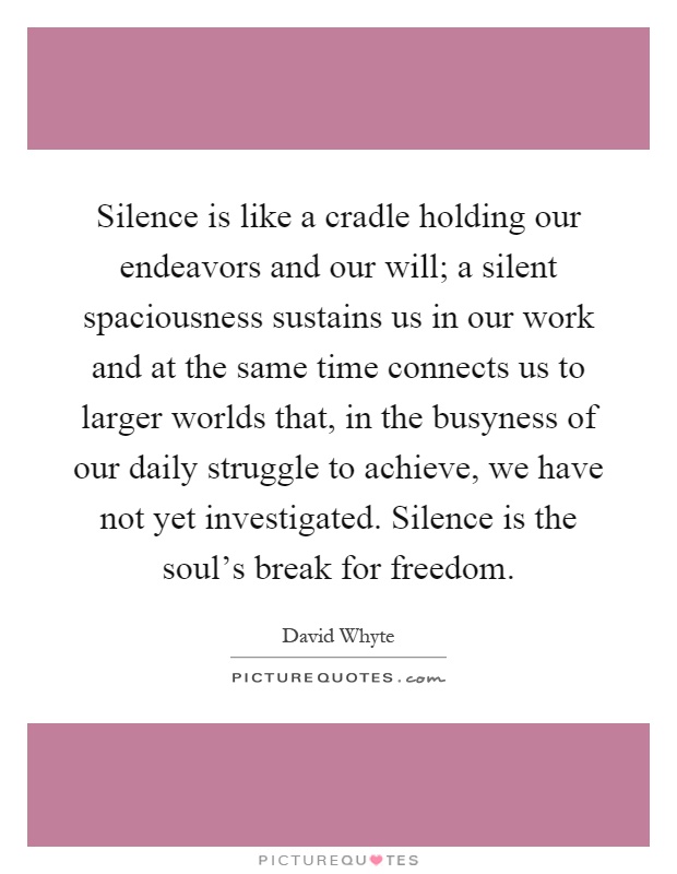 Silence is like a cradle holding our endeavors and our will; a silent spaciousness sustains us in our work and at the same time connects us to larger worlds that, in the busyness of our daily struggle to achieve, we have not yet investigated. Silence is the soul's break for freedom Picture Quote #1