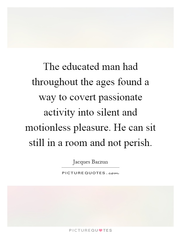 The educated man had throughout the ages found a way to covert passionate activity into silent and motionless pleasure. He can sit still in a room and not perish Picture Quote #1