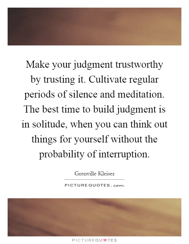 Make your judgment trustworthy by trusting it. Cultivate regular periods of silence and meditation. The best time to build judgment is in solitude, when you can think out things for yourself without the probability of interruption Picture Quote #1