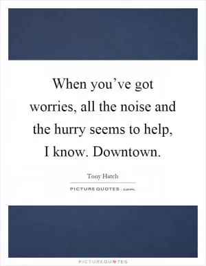 When you’ve got worries, all the noise and the hurry seems to help, I know. Downtown Picture Quote #1
