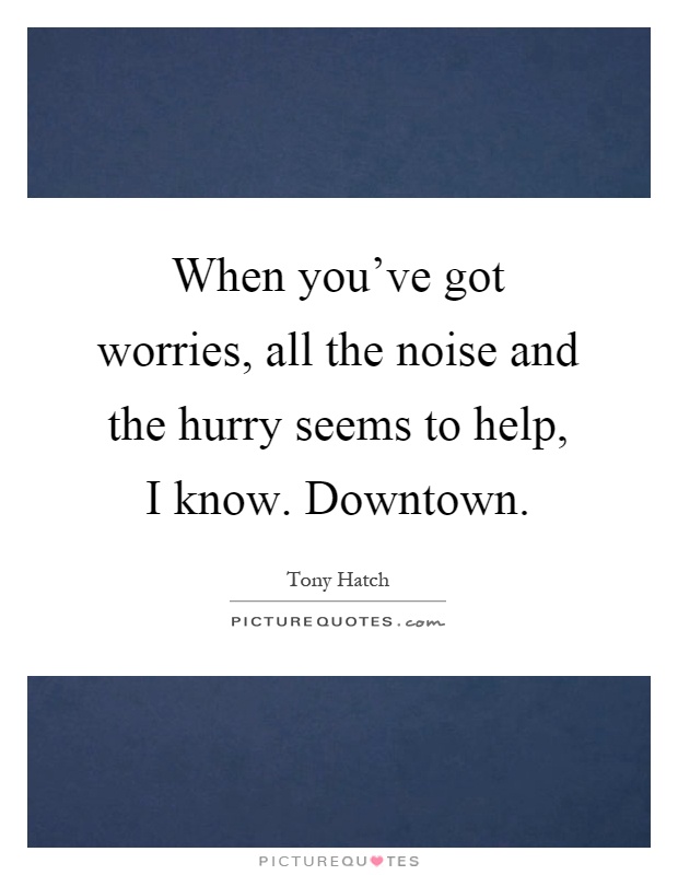 When you've got worries, all the noise and the hurry seems to help, I know. Downtown Picture Quote #1