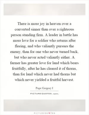 There is more joy in heaven over a converted sinner than over a righteous person standing firm. A leader in battle has more love for a soldier who returns after fleeing, and who valiantly pursues the enemy, than for one who never turned back, but who never acted valiantly either. A farmer has greater love for land which bears fruitfully, after he has cleared it of thorns, than for land which never had thorns but which never yielded a fruitful harvest Picture Quote #1
