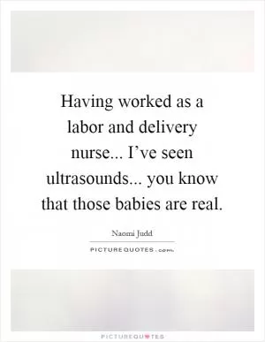 Having worked as a labor and delivery nurse... I’ve seen ultrasounds... you know that those babies are real Picture Quote #1
