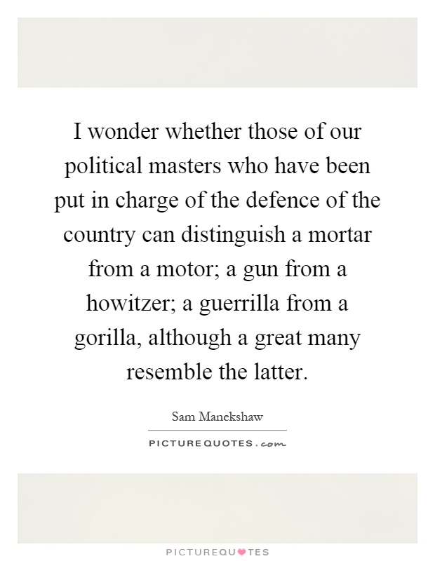 I wonder whether those of our political masters who have been put in charge of the defence of the country can distinguish a mortar from a motor; a gun from a howitzer; a guerrilla from a gorilla, although a great many resemble the latter Picture Quote #1