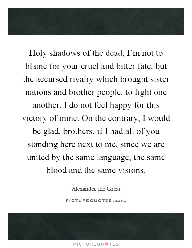 Holy shadows of the dead, I'm not to blame for your cruel and bitter fate, but the accursed rivalry which brought sister nations and brother people, to fight one another. I do not feel happy for this victory of mine. On the contrary, I would be glad, brothers, if I had all of you standing here next to me, since we are united by the same language, the same blood and the same visions Picture Quote #1
