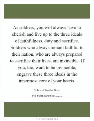 As soldiers, you will always have to cherish and live up to the three ideals of faithfulness, duty and sacrifice. Soldiers who always remain faithful to their nation, who are always prepared to sacrifice their lives, are invincible. If you, too, want to be invincible, engrave these three ideals in the innermost core of your hearts Picture Quote #1