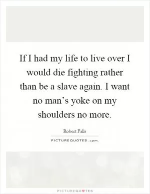 If I had my life to live over I would die fighting rather than be a slave again. I want no man’s yoke on my shoulders no more Picture Quote #1