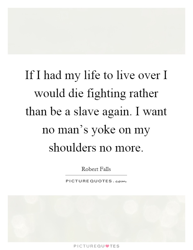 If I had my life to live over I would die fighting rather than be a slave again. I want no man's yoke on my shoulders no more Picture Quote #1