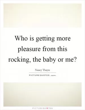 Who is getting more pleasure from this rocking, the baby or me? Picture Quote #1