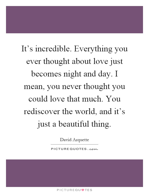 It's incredible. Everything you ever thought about love just becomes night and day. I mean, you never thought you could love that much. You rediscover the world, and it's just a beautiful thing Picture Quote #1