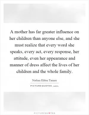 A mother has far greater influence on her children than anyone else, and she must realize that every word she speaks, every act, every response, her attitude, even her appearance and manner of dress affect the lives of her children and the whole family Picture Quote #1