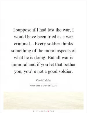 I suppose if I had lost the war, I would have been tried as a war criminal... Every soldier thinks something of the moral aspects of what he is doing. But all war is immoral and if you let that bother you, you’re not a good soldier Picture Quote #1