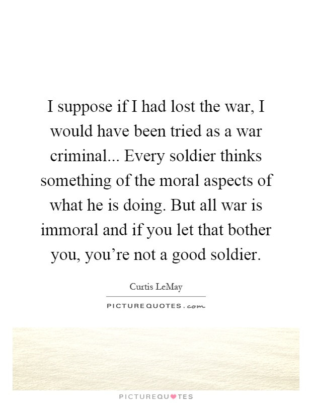 I suppose if I had lost the war, I would have been tried as a war criminal... Every soldier thinks something of the moral aspects of what he is doing. But all war is immoral and if you let that bother you, you're not a good soldier Picture Quote #1