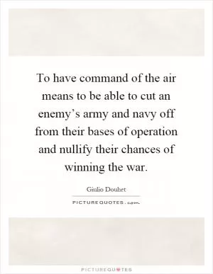 To have command of the air means to be able to cut an enemy’s army and navy off from their bases of operation and nullify their chances of winning the war Picture Quote #1