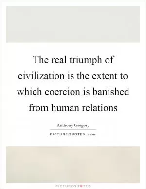 The real triumph of civilization is the extent to which coercion is banished from human relations Picture Quote #1