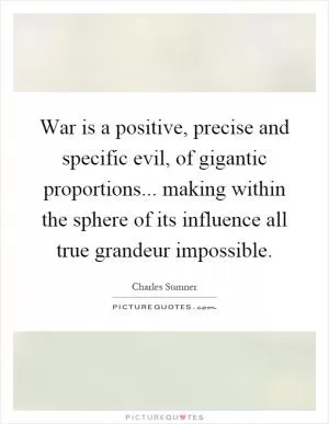 War is a positive, precise and specific evil, of gigantic proportions... making within the sphere of its influence all true grandeur impossible Picture Quote #1