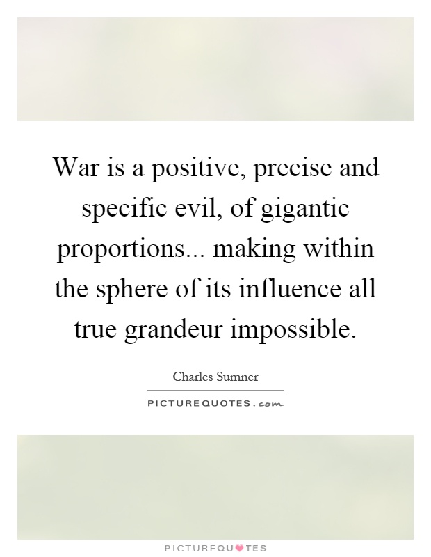 War is a positive, precise and specific evil, of gigantic proportions... making within the sphere of its influence all true grandeur impossible Picture Quote #1