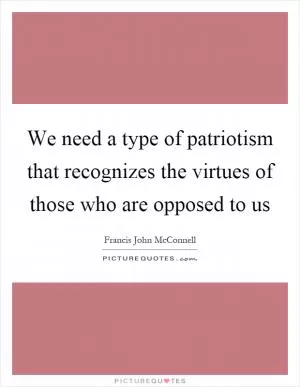 We need a type of patriotism that recognizes the virtues of those who are opposed to us Picture Quote #1