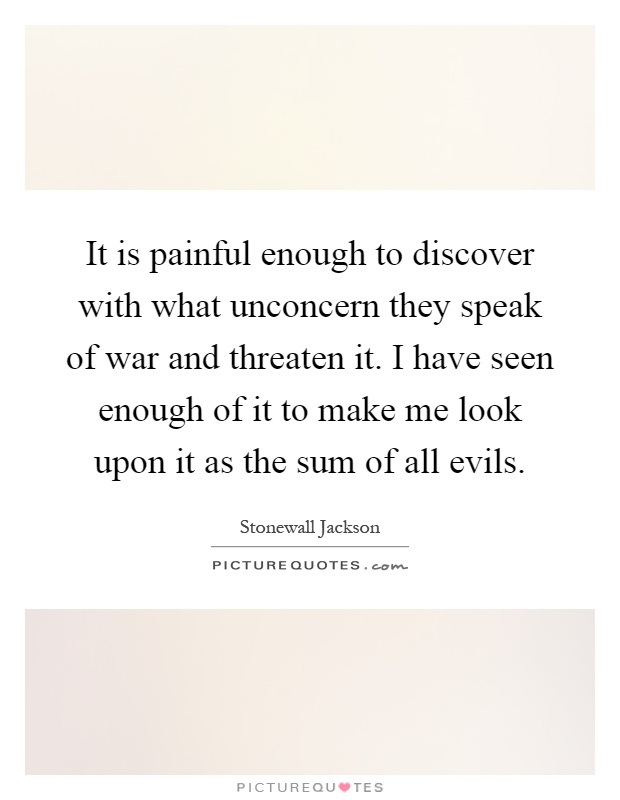 It is painful enough to discover with what unconcern they speak of war and threaten it. I have seen enough of it to make me look upon it as the sum of all evils Picture Quote #1